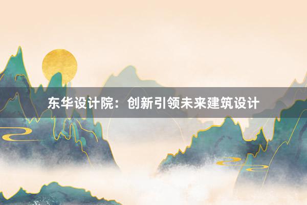   东华设计院：创新引领未来建筑设计